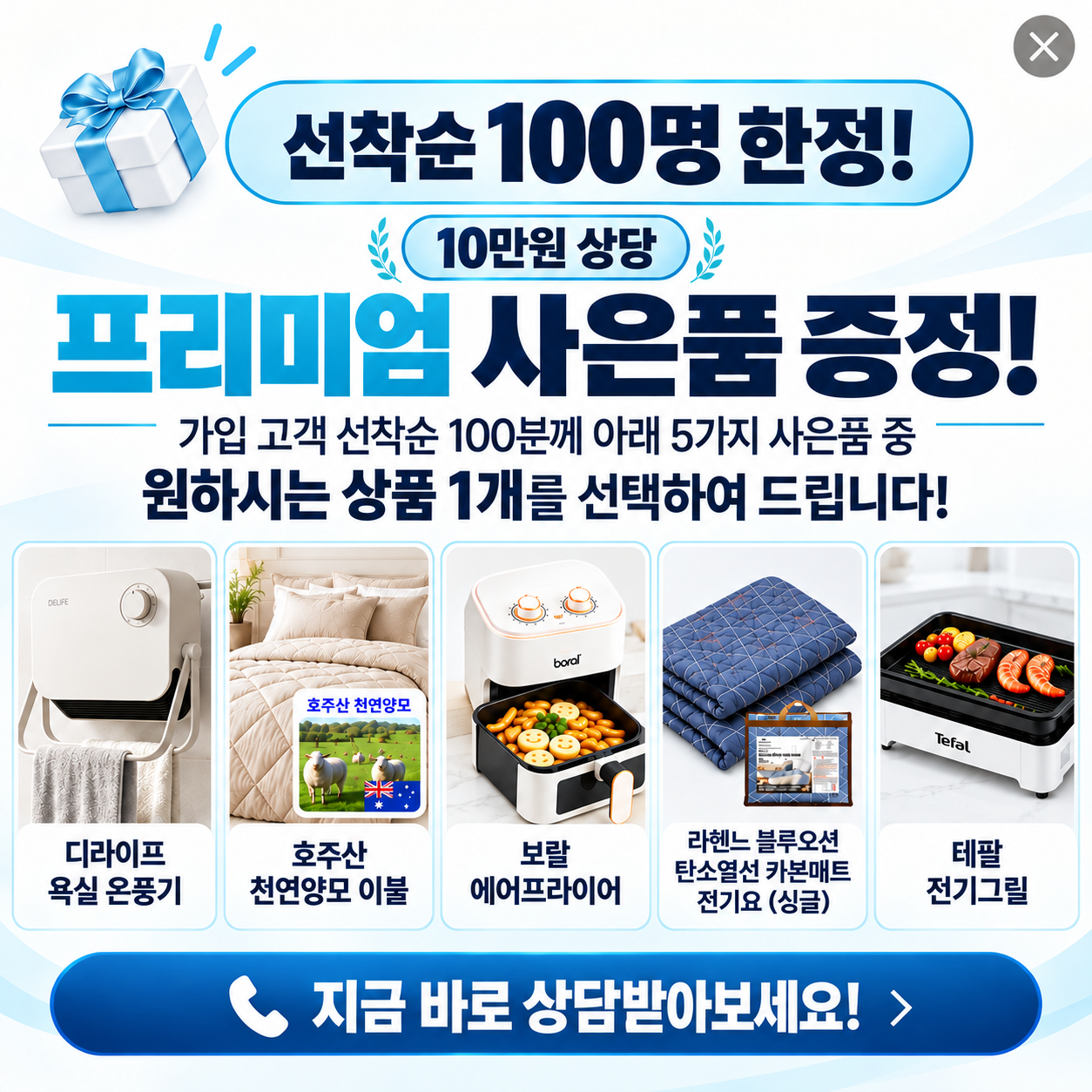 선착순 100명 한정 10만원 상당 프리미엄 사은품 증정. 가입 조건 충족 고객은 디라이프 욕실 온풍기, 호주산 천연양모 이불, 보랄 에어프라이어, 라헨느 블루오션 카본매트 전기요 싱글, 테팔 전기그릴 5종 중 1개 선택. 재고에 따라 변경될 수 있습니다.